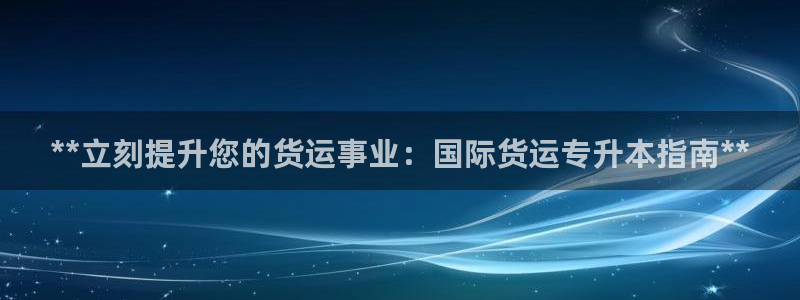 尊龙凯时登陆入口：**立刻提升您的货运事业：国际货运专升